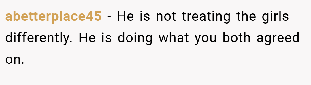 abetterplace45 − He is not treating the girls differently. He is doing what you both agreed on.