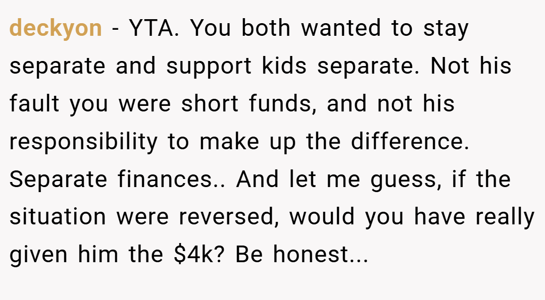 deckyon − YTA. You both wanted to stay separate and support kids separate. Not his fault you were short funds, and not his responsibility to make up the difference. Separate finances.. And let me guess, if the situation were reversed, would you have really given him the $4k? Be honest...