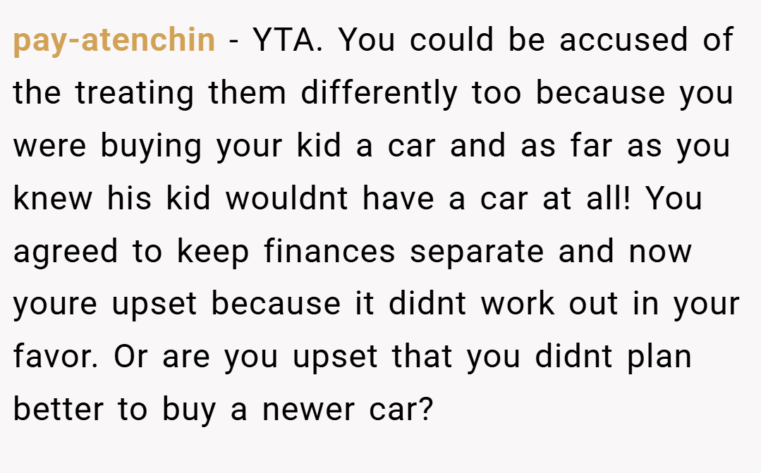 pay-atenchin − YTA. You could be accused of the treating them differently too because you were buying your kid a car and as far as you knew his kid wouldnt have a car at all! You agreed to keep finances separate and now youre upset because it didnt work out in your favor. Or are you upset that you didnt plan better to buy a newer car?
