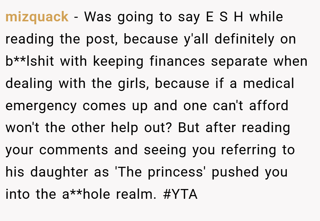 mizquack − Was going to say E S H while reading the post, because y'all definitely on b**lshit with keeping finances separate when dealing with the girls, because if a medical emergency comes up and one can't afford won't the other help out? But after reading your comments and seeing you referring to his daughter as 'The princess' pushed you into the a**hole realm. #YTA
