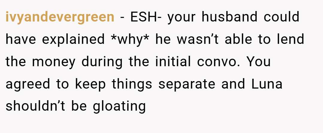 ivyandevergreen − ESH- your husband could have explained *why* he wasn’t able to lend the money during the initial convo. You agreed to keep things separate and Luna shouldn’t be gloating