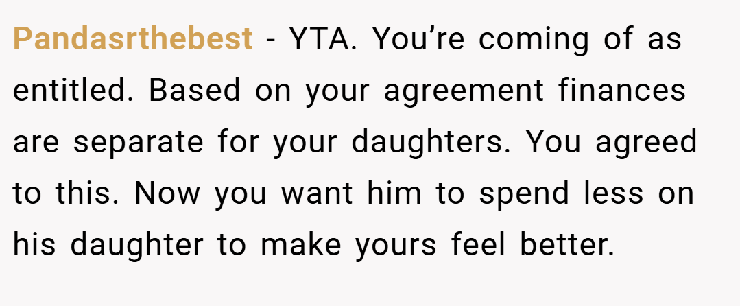 Pandasrthebest − YTA. You’re coming of as entitled. Based on your agreement finances are separate for your daughters. You agreed to this. Now you want him to spend less on his daughter to make yours feel better.