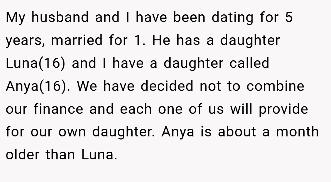 My husband and I have been dating for 5 years, married for 1. He has a daughter Luna(16) and I have a daughter called Anya(16). We have decided not to combine our finance and each one of us will provide for our own daughter. Anya is about a month older than Luna.