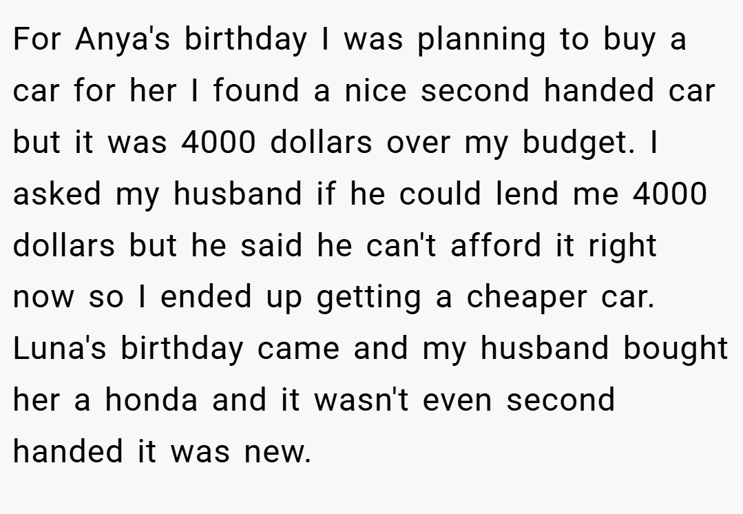 For Anya's birthday I was planning to buy a car for her I found a nice second handed car but it was 4000 dollars over my budget. I asked my husband if he could lend me 4000 dollars but he said he can't afford it right now so I ended up getting a cheaper car. Luna's birthday came and my husband bought her a honda and it wasn't even second handed it was new.