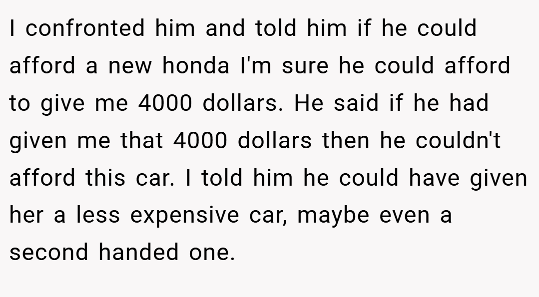 I confronted him and told him if he could afford a new honda I'm sure he could afford to give me 4000 dollars. He said if he had given me that 4000 dollars then he couldn't afford this car. I told him he could have given her a less expensive car, maybe even a second handed one.