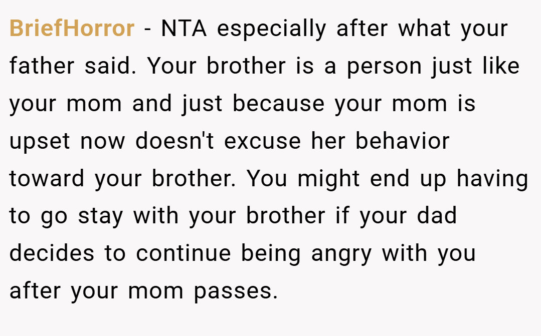 BriefHorror − NTA especially after what your father said. Your brother is a person just like your mom and just because your mom is upset now doesn't excuse her behavior toward your brother. You might end up having to go stay with your brother if your dad decides to continue being angry with you after your mom passes.