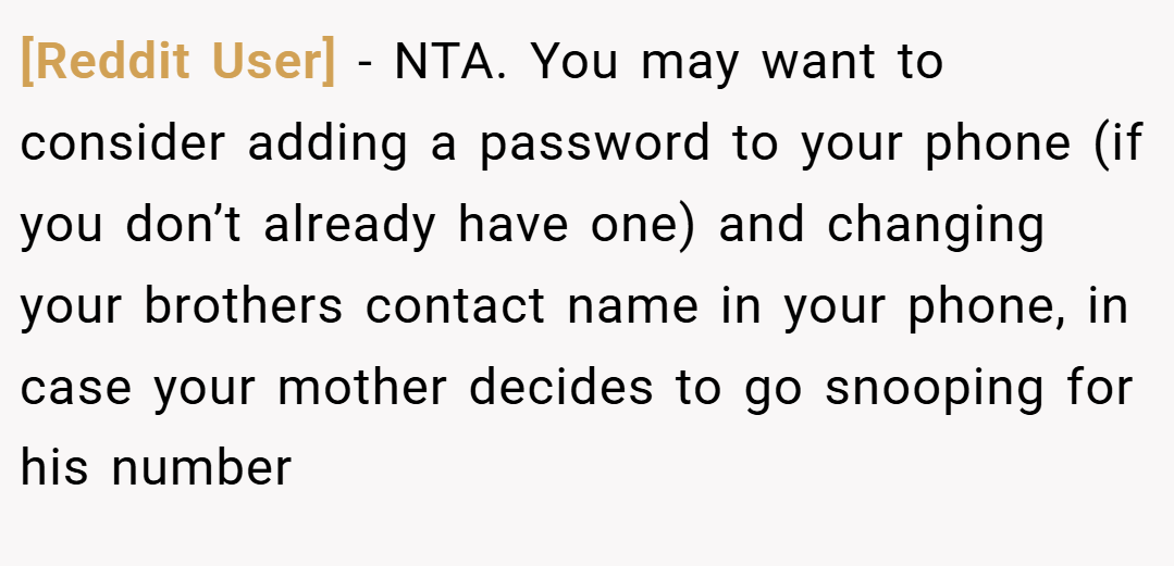 [Reddit User] − NTA. You may want to consider adding a password to your phone (if you don’t already have one) and changing your brothers contact name in your phone, in case your mother decides to go snooping for his number