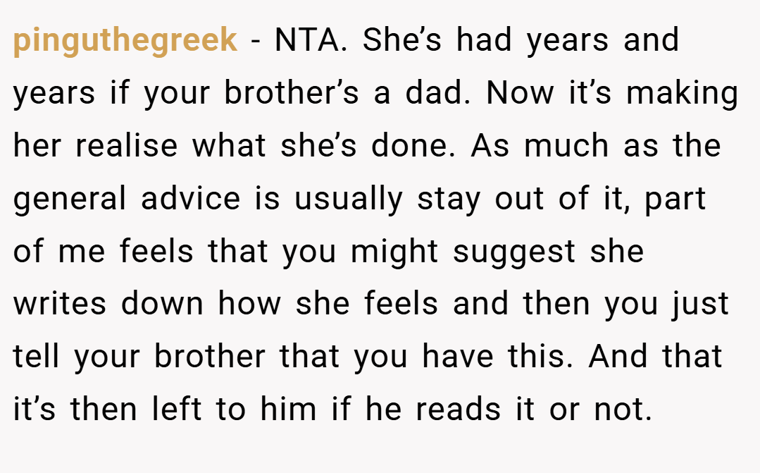 pinguthegreek − NTA. She’s had years and years if your brother’s a dad. Now it’s making her realise what she’s done. As much as the general advice is usually stay out of it, part of me feels that you might suggest she writes down how she feels and then you just tell your brother that you have this. And that it’s then left to him if he reads it or not.