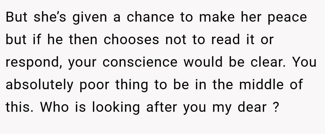 But she’s given a chance to make her peace but if he then chooses not to read it or respond, your conscience would be clear. You absolutely poor thing to be in the middle of this. Who is looking after you my dear ?