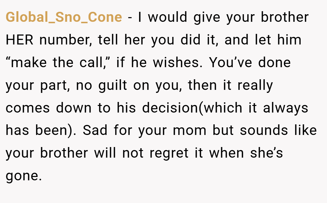 Global_Sno_Cone − I would give your brother HER number, tell her you did it, and let him “make the call,” if he wishes. You’ve done your part, no guilt on you, then it really comes down to his decision(which it always has been). Sad for your mom but sounds like your brother will not regret it when she’s gone.