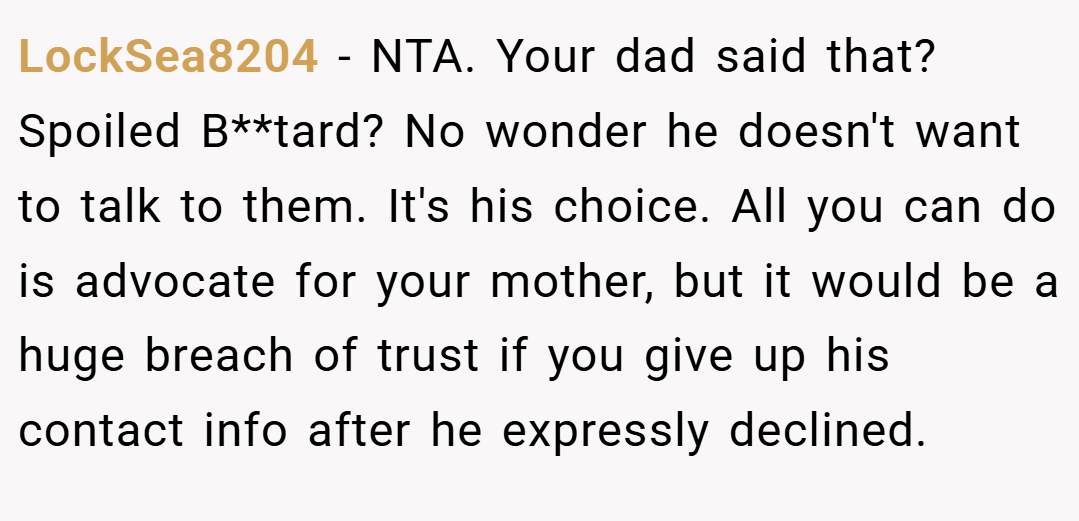 LockSea8204 − NTA. Your dad said that? Spoiled B**tard? No wonder he doesn't want to talk to them. It's his choice. All you can do is advocate for your mother, but it would be a huge breach of trust if you give up his contact info after he expressly declined.