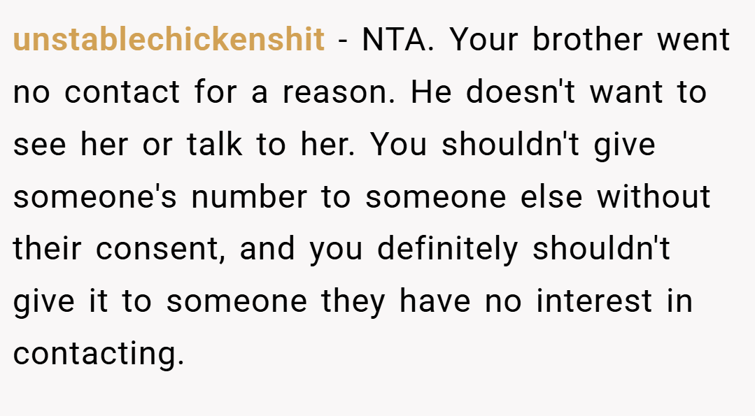 unstablechickenshit − NTA. Your brother went no contact for a reason. He doesn't want to see her or talk to her. You shouldn't give someone's number to someone else without their consent, and you definitely shouldn't give it to someone they have no interest in contacting.