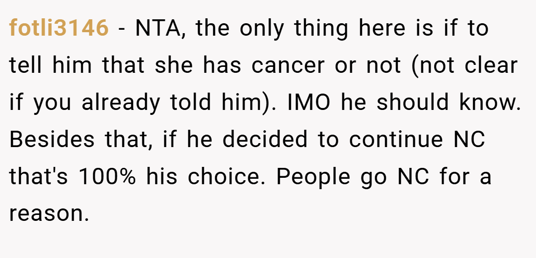 fotli3146 − NTA, the only thing here is if to tell him that she has cancer or not (not clear if you already told him). IMO he should know. Besides that, if he decided to continue NC that's 100% his choice. People go NC for a reason.