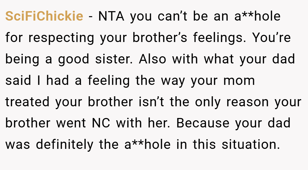 SciFiChickie − NTA you can’t be an a**hole for respecting your brother’s feelings. You’re being a good sister. Also with what your dad said I had a feeling the way your mom treated your brother isn’t the only reason your brother went NC with her. Because your dad was definitely the a**hole in this situation.