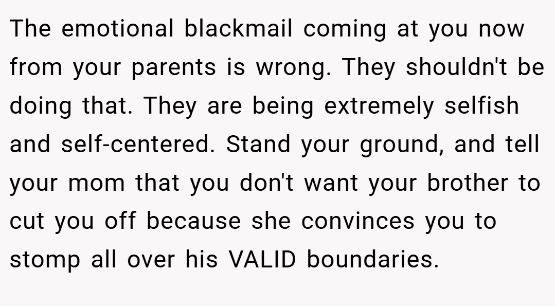 The emotional blackmail coming at you now from your parents is wrong. They shouldn't be doing that. They are being extremely selfish and self-centered. Stand your ground, and tell your mom that you don't want your brother to cut you off because she convinces you to stomp all over his VALID boundaries.