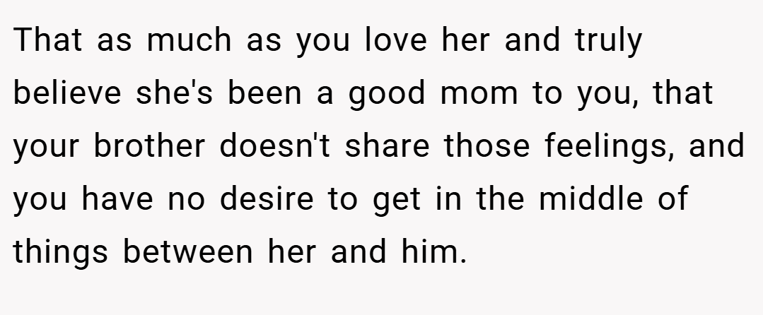 That as much as you love her and truly believe she's been a good mom to you, that your brother doesn't share those feelings, and you have no desire to get in the middle of things between her and him.