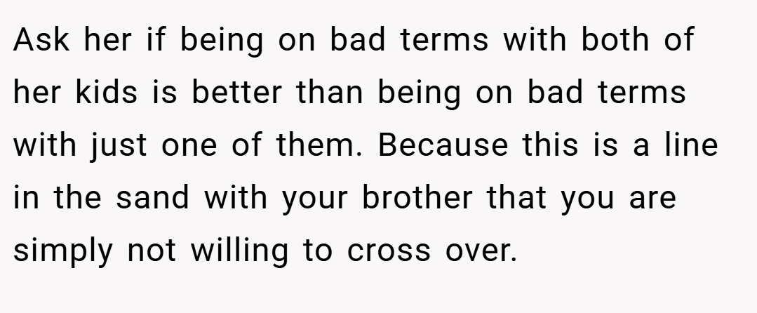 Ask her if being on bad terms with both of her kids is better than being on bad terms with just one of them. Because this is a line in the sand with your brother that you are simply not willing to cross over.
