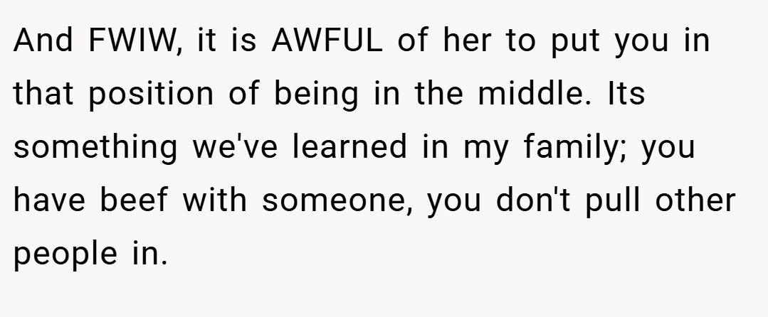 And FWIW, it is AWFUL of her to put you in that position of being in the middle. Its something we've learned in my family; you have beef with someone, you don't pull other people in.