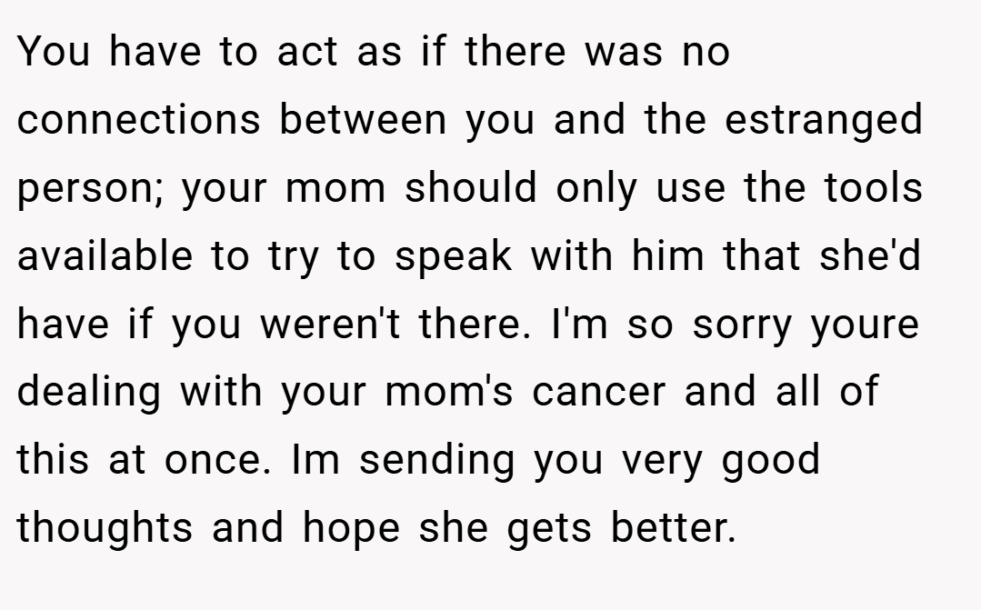 You have to act as if there was no connections between you and the estranged person; your mom should only use the tools available to try to speak with him that she'd have if you weren't there. I'm so sorry youre dealing with your mom's cancer and all of this at once. Im sending you very good thoughts and hope she gets better.