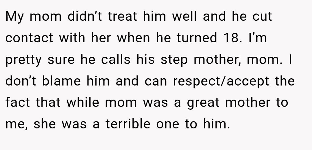 My mom didn’t treat him well and he cut contact with her when he turned 18. I’m pretty sure he calls his step mother, mom. I don’t blame him and can respect/accept the fact that while mom was a great mother to me, she was a terrible one to him.