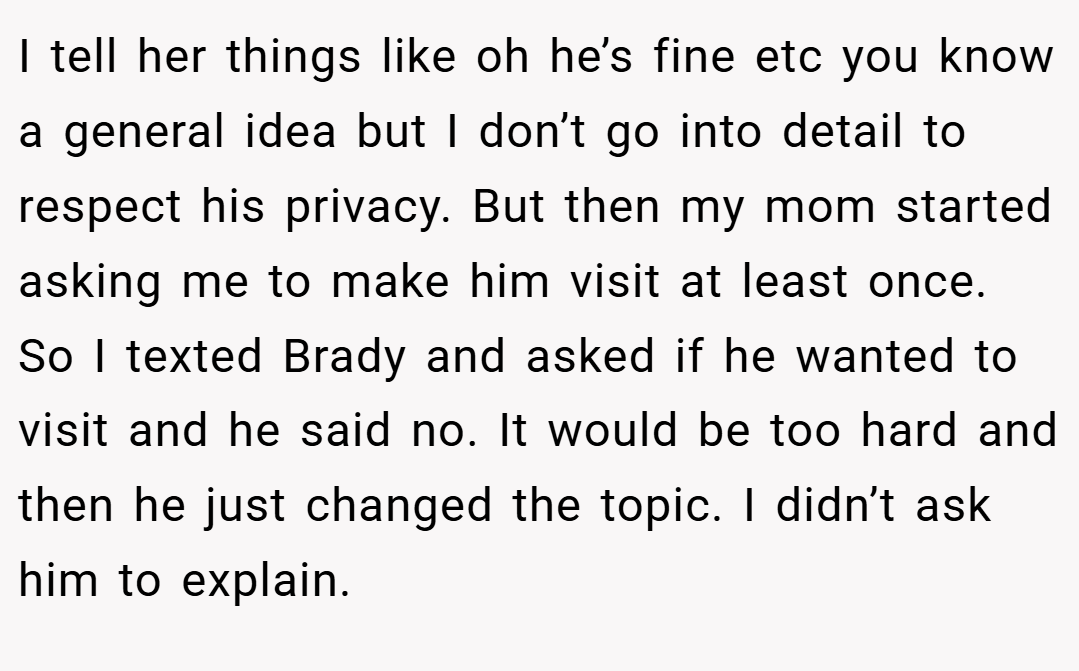 I tell her things like oh he’s fine etc you know a general idea but I don’t go into detail to respect his privacy. But then my mom started asking me to make him visit at least once. So I texted Brady and asked if he wanted to visit and he said no. It would be too hard and then he just changed the topic. I didn’t ask him to explain.