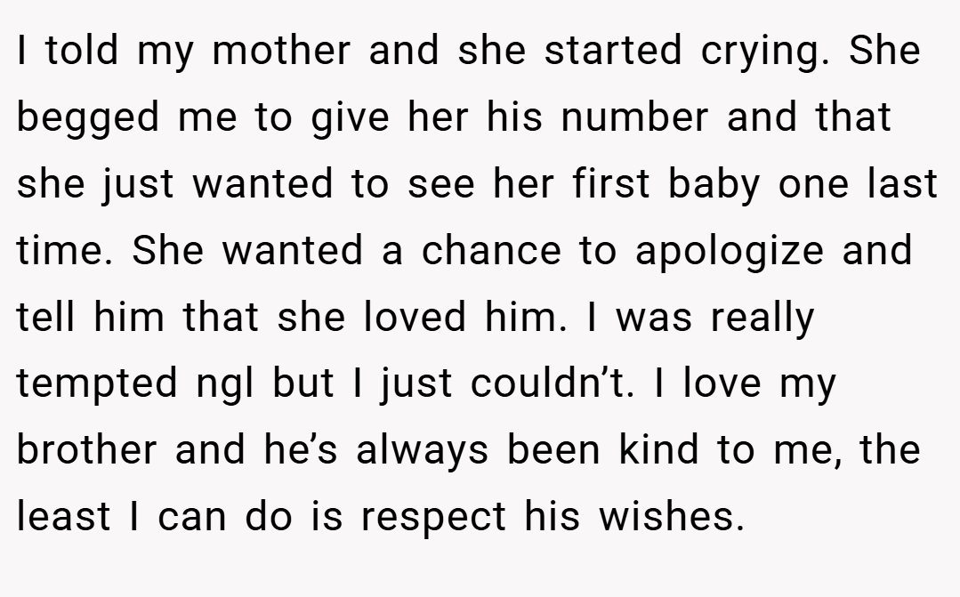 I told my mother and she started crying. She begged me to give her his number and that she just wanted to see her first baby one last time. She wanted a chance to apologize and tell him that she loved him. I was really tempted ngl but I just couldn’t. I love my brother and he’s always been kind to me, the least I can do is respect his wishes.