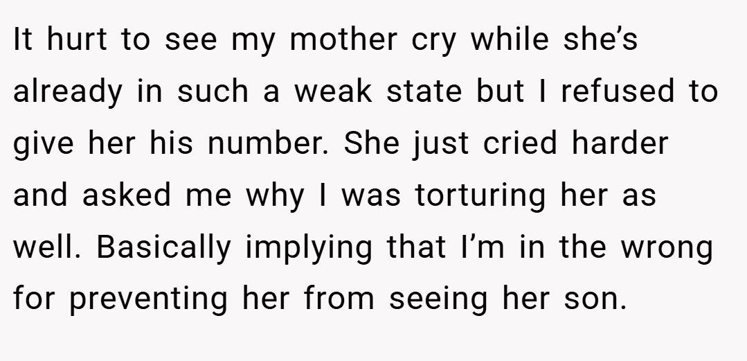 It hurt to see my mother cry while she’s already in such a weak state but I refused to give her his number. She just cried harder and asked me why I was torturing her as well. Basically implying that I’m in the wrong for preventing her from seeing her son.