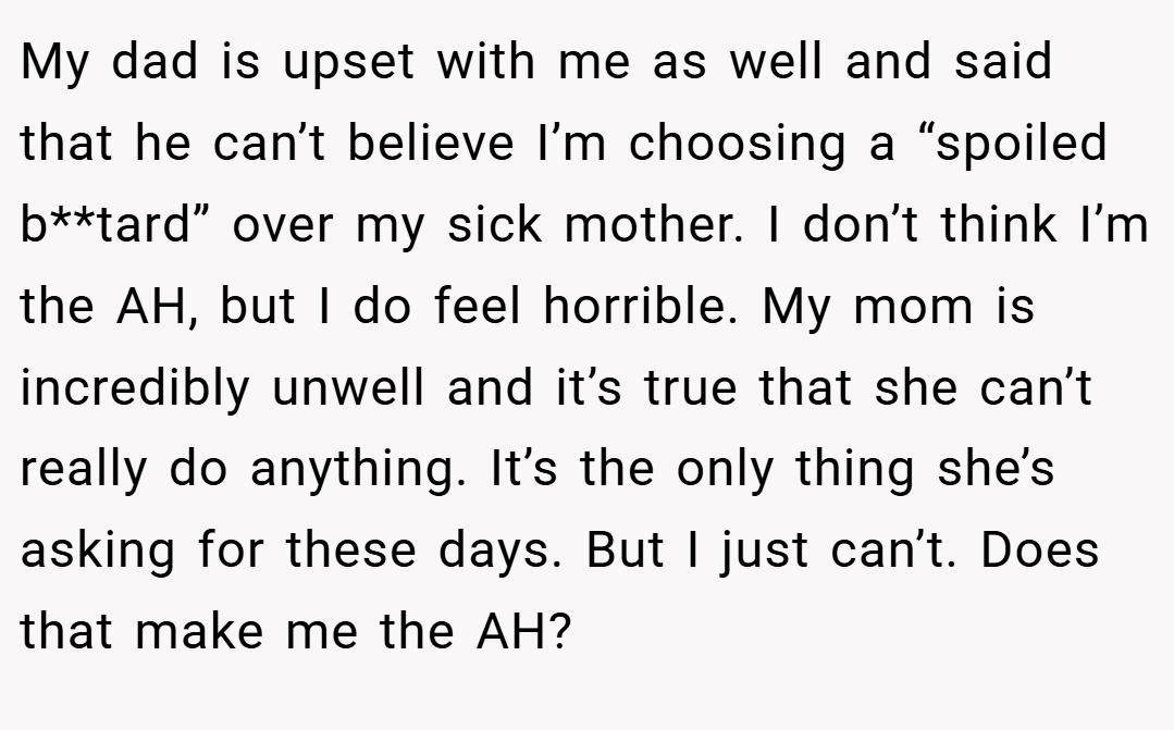 My dad is upset with me as well and said that he can’t believe I’m choosing a “spoiled b**tard” over my sick mother. I don’t think I’m the AH, but I do feel horrible. My mom is incredibly unwell and it’s true that she can’t really do anything. It’s the only thing she’s asking for these days. But I just can’t. Does that make me the AH?