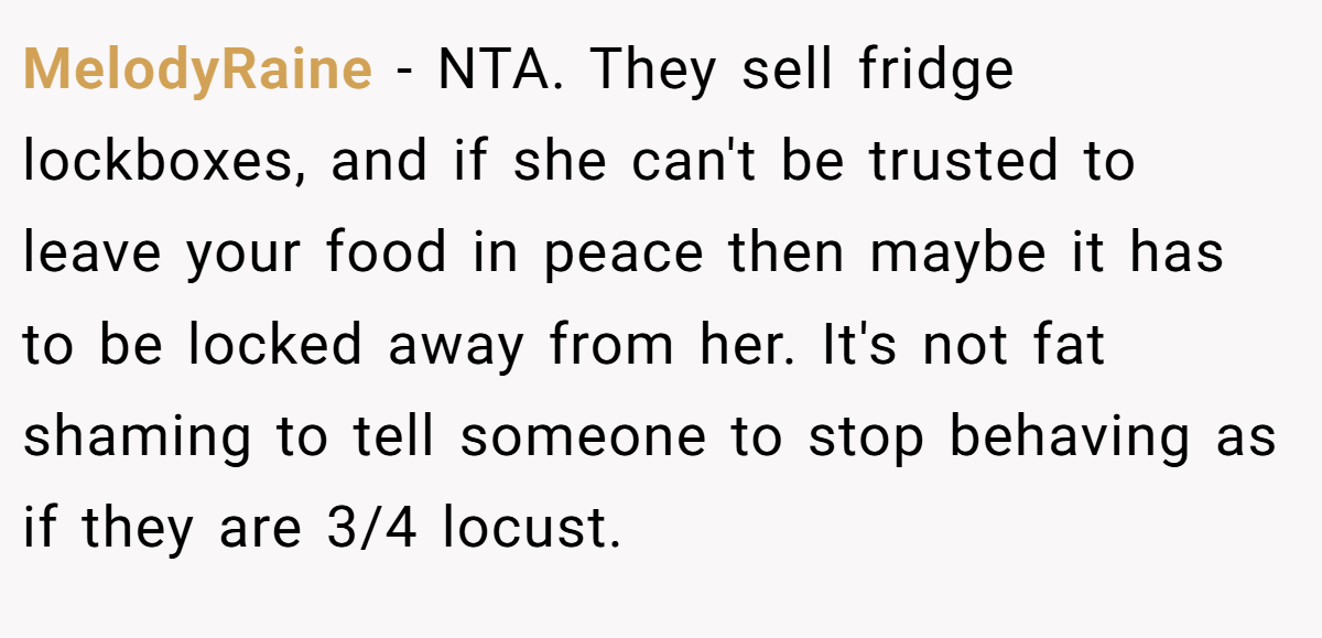 MelodyRaine − NTA. They sell fridge lockboxes, and if she can't be trusted to leave your food in peace then maybe it has to be locked away from her. It's not fat shaming to tell someone to stop behaving as if they are 3/4 locust.