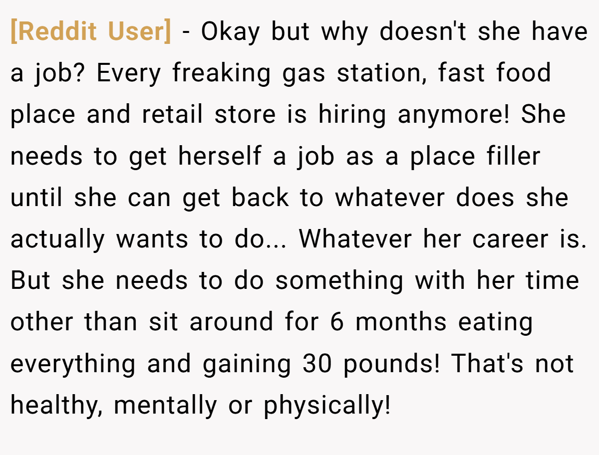 [Reddit User] − Okay but why doesn't she have a job? Every freaking gas station, fast food place and retail store is hiring anymore! She needs to get herself a job as a place filler until she can get back to whatever does she actually wants to do... Whatever her career is. But she needs to do something with her time other than sit around for 6 months eating everything and gaining 30 pounds! That's not healthy, mentally or physically!