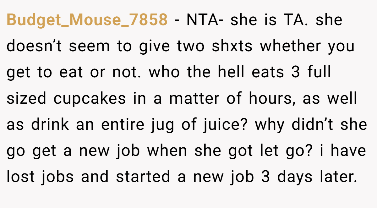 Budget_Mouse_7858 − NTA- she is TA. she doesn’t seem to give two shxts whether you get to eat or not. who the hell eats 3 full sized cupcakes in a matter of hours, as well as drink an entire jug of juice? why didn’t she go get a new job when she got let go? i have lost jobs and started a new job 3 days later.