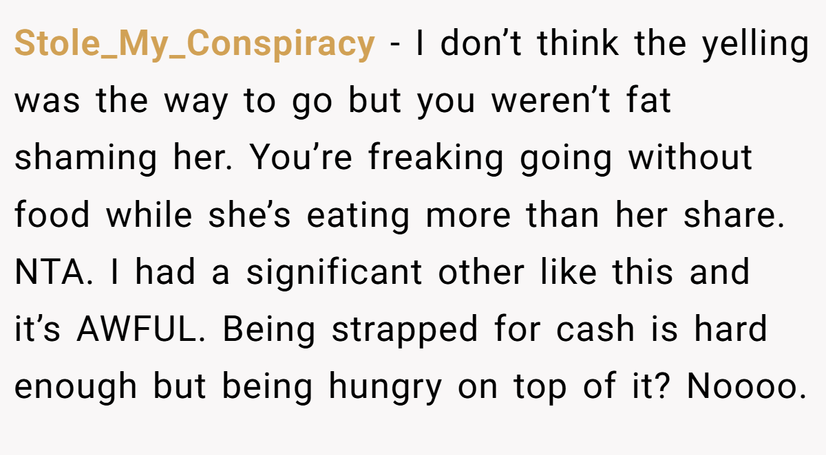 Stole_My_Conspiracy − I don’t think the yelling was the way to go but you weren’t fat shaming her. You’re freaking going without food while she’s eating more than her share. NTA. I had a significant other like this and it’s AWFUL. Being strapped for cash is hard enough but being hungry on top of it? Noooo.