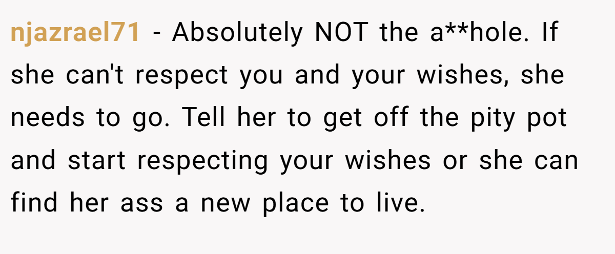 njazrael71 − Absolutely NOT the a**hole. If she can't respect you and your wishes, she needs to go. Tell her to get off the pity pot and start respecting your wishes or she can find her ass a new place to live.