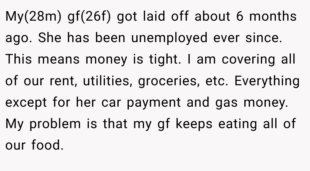 My(28m) gf(26f) got laid off about 6 months ago. She has been unemployed ever since. This means money is tight. I am covering all of our rent, utilities, groceries, etc. Everything except for her car payment and gas money. My problem is that my gf keeps eating all of our food.