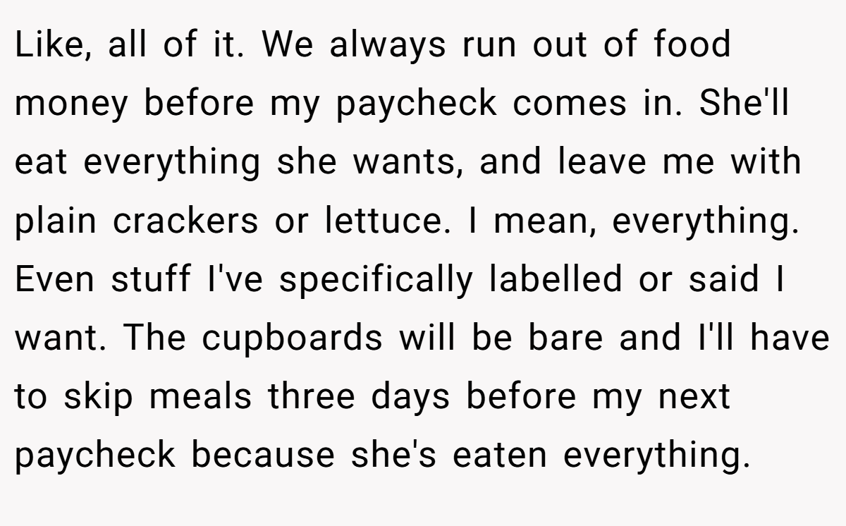 Like, all of it. We always run out of food money before my paycheck comes in. She'll eat everything she wants, and leave me with plain crackers or lettuce. I mean, everything. Even stuff I've specifically labelled or said I want. The cupboards will be bare and I'll have to skip meals three days before my next paycheck because she's eaten everything.