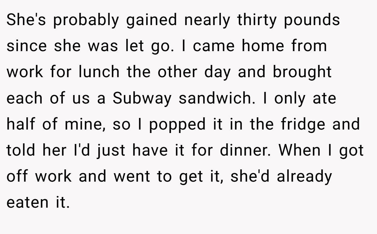 She's probably gained nearly thirty pounds since she was let go. I came home from work for lunch the other day and brought each of us a Subway sandwich. I only ate half of mine, so I popped it in the fridge and told her I'd just have it for dinner. When I got off work and went to get it, she'd already eaten it.