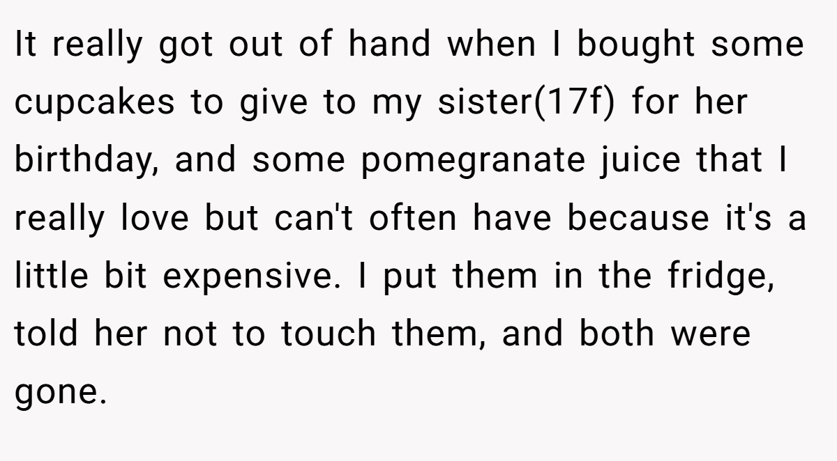 It really got out of hand when I bought some cupcakes to give to my sister(17f) for her birthday, and some pomegranate juice that I really love but can't often have because it's a little bit expensive. I put them in the fridge, told her not to touch them, and both were gone.