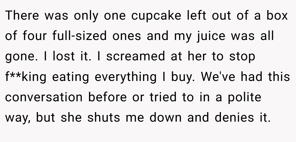 There was only one cupcake left out of a box of four full-sized ones and my juice was all gone. I lost it. I screamed at her to stop f**king eating everything I buy. We've had this conversation before or tried to in a polite way, but she shuts me down and denies it.