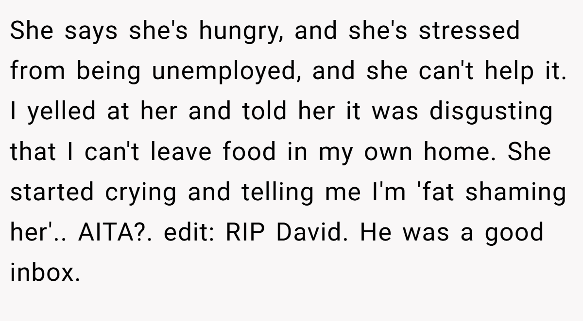 She says she's hungry, and she's stressed from being unemployed, and she can't help it. I yelled at her and told her it was disgusting that I can't leave food in my own home. She started crying and telling me I'm 'fat shaming her'.. AITA?. edit: RIP David. He was a good inbox.