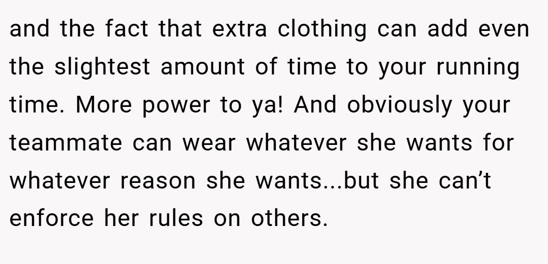 and the fact that extra clothing can add even the slightest amount of time to your running time. More power to ya! And obviously your teammate can wear whatever she wants for whatever reason she wants...but she can’t enforce her rules on others.