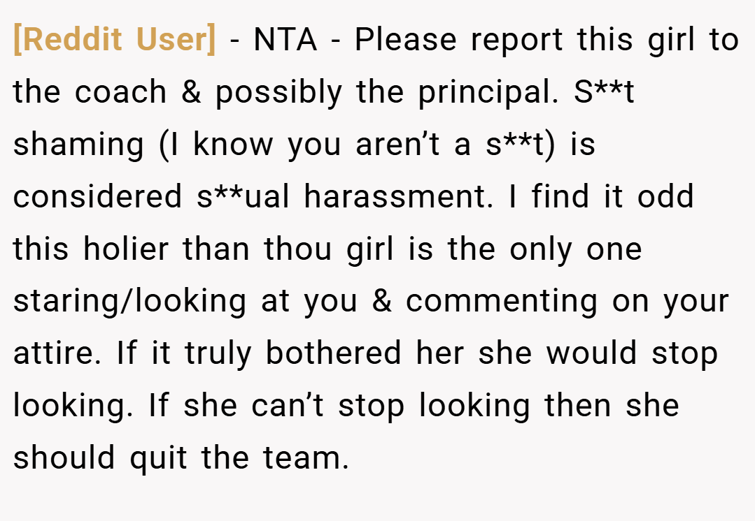[Reddit User] − NTA - Please report this girl to the coach & possibly the principal. S**t shaming (I know you aren’t a s**t) is considered s**ual harassment. I find it odd this holier than thou girl is the only one staring/looking at you & commenting on your attire. If it truly bothered her she would stop looking. If she can’t stop looking then she should quit the team.