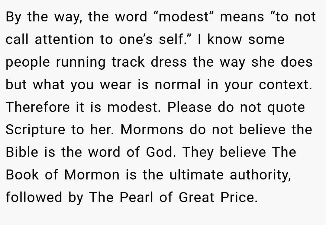 By the way, the word “modest” means “to not call attention to one’s self.” I know some people running track dress the way she does but what you wear is normal in your context. Therefore it is modest. Please do not quote Scripture to her. Mormons do not believe the Bible is the word of God. They believe The Book of Mormon is the ultimate authority, followed by The Pearl of Great Price.
