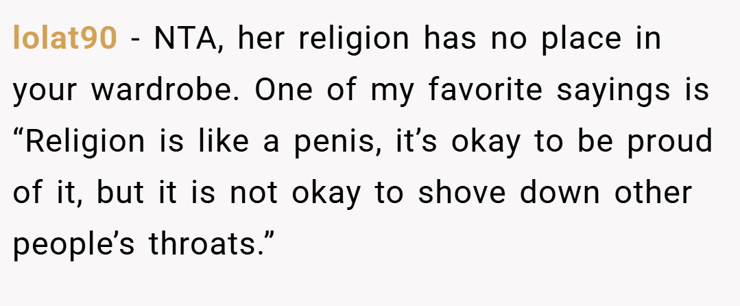 lolat90 − NTA, her religion has no place in your wardrobe. One of my favorite sayings is “Religion is like a penis, it’s okay to be proud of it, but it is not okay to shove down other people’s throats.”