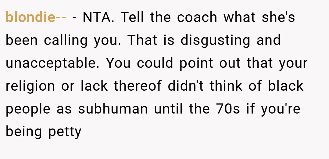 blondie-- − NTA. Tell the coach what she's been calling you. That is disgusting and unacceptable. You could point out that your religion or lack thereof didn't think of black people as subhuman until the 70s if you're being petty