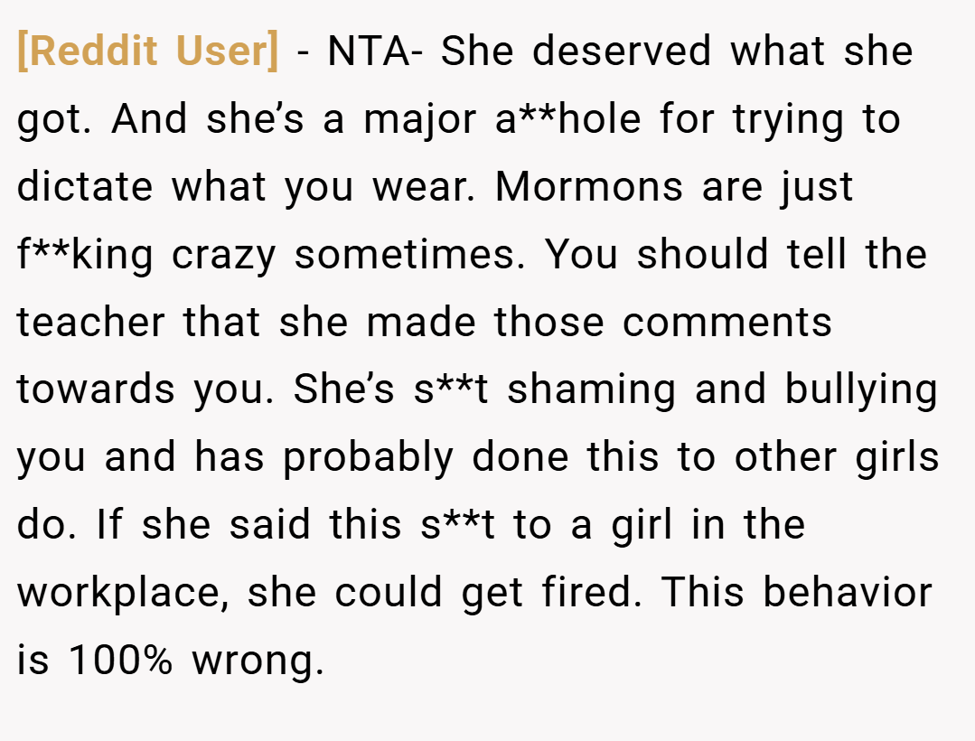 [Reddit User] − NTA- She deserved what she got. And she’s a major a**hole for trying to dictate what you wear. Mormons are just f**king crazy sometimes. You should tell the teacher that she made those comments towards you. She’s s**t shaming and bullying you and has probably done this to other girls do. If she said this s**t to a girl in the workplace, she could get fired. This behavior is 100% wrong.