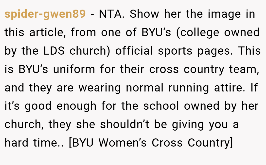 spider-gwen89 − NTA. Show her the image in this article, from one of BYU’s (college owned by the LDS church) official sports pages. This is BYU’s uniform for their cross country team, and they are wearing normal running attire. If it’s good enough for the school owned by her church, they she shouldn’t be giving you a hard time.. [BYU Women’s Cross Country]