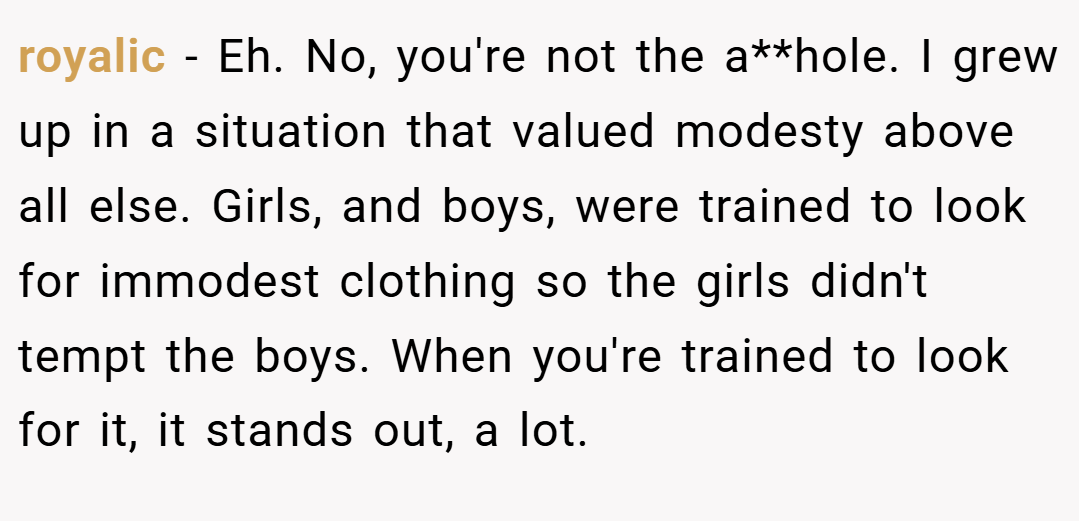 royalic − Eh. No, you're not the a**hole. I grew up in a situation that valued modesty above all else. Girls, and boys, were trained to look for immodest clothing so the girls didn't tempt the boys. When you're trained to look for it, it stands out, a lot.