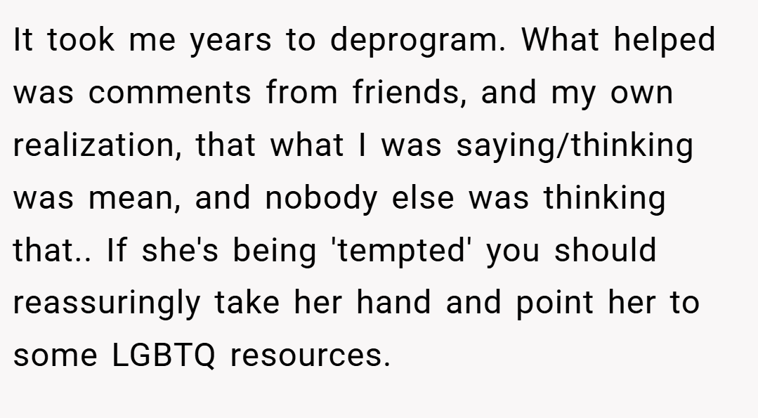 It took me years to deprogram. What helped was comments from friends, and my own realization, that what I was saying/thinking was mean, and nobody else was thinking that.. If she's being 'tempted' you should reassuringly take her hand and point her to some LGBTQ resources.