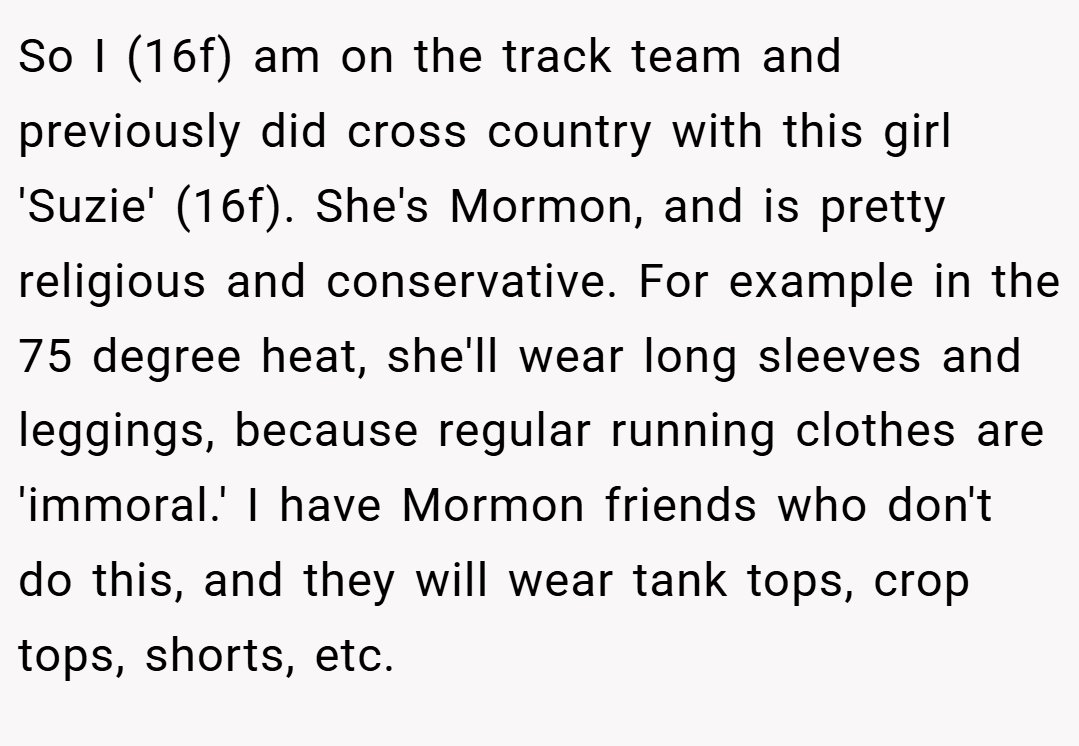 So I (16f) am on the track team and previously did cross country with this girl 'Suzie' (16f). She's Mormon, and is pretty religious and conservative. For example in the 75 degree heat, she'll wear long sleeves and leggings, because regular running clothes are 'immoral.' I have Mormon friends who don't do this, and they will wear tank tops, crop tops, shorts, etc.
