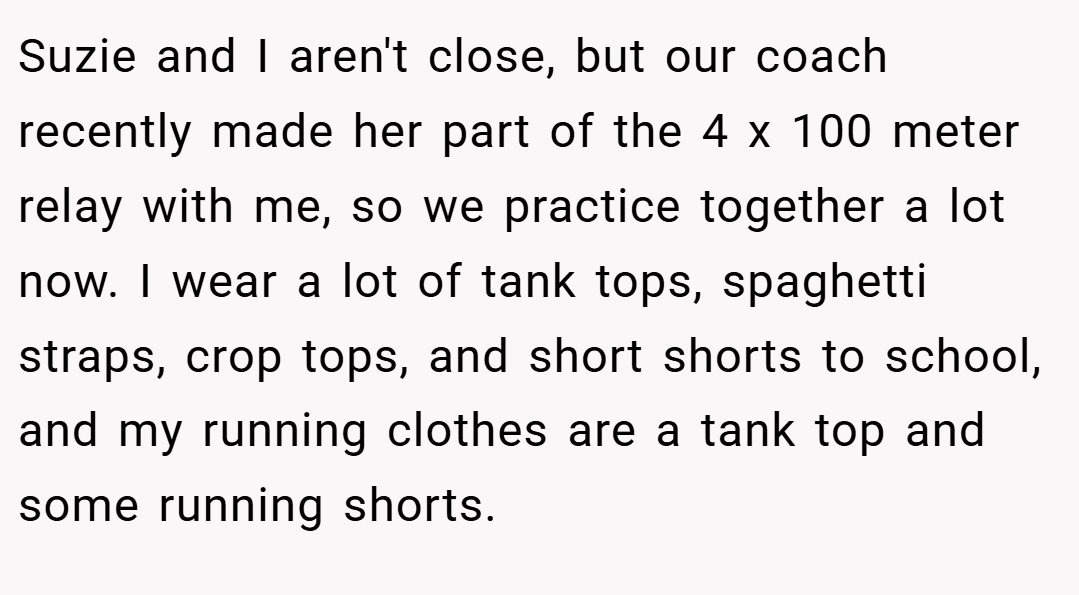 Suzie and I aren't close, but our coach recently made her part of the 4 x 100 meter relay with me, so we practice together a lot now. I wear a lot of tank tops, spaghetti straps, crop tops, and short shorts to school, and my running clothes are a tank top and some running shorts.